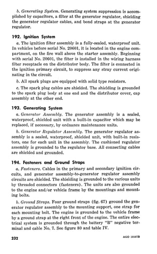 b. Generating System. Generating system suppression is accom-plished 
by capacitors, a filter at the generator regulator, shielding 
the generator regulator cables, and bond straps at the generator 
regulator. 
192. 
a. The ignition filter assembly is a fully-sealed, waterproof unit. 
In vehicles before serial No. 20601, it is located in the engine com-partment, 
on the fire wall above the starter assembly. Beginning 
with serial No. 20601, the filter is installed in the wiring harness 
filter receptacle on the distributor body. The filter is connected in 
the ignition primary circuit, to suppress any stray current origi-nating 
in the circuit. 
b. All spark plugs are equipped with solid type resistors. 
c. The spark plug cables are shielded. The shielding is grounded 
to the spark plug body at one end and the distributor cover, cap 
assembly at the other end. 
a. Generator Assembly. The generator assembly is a sealed, 
waterproof, shielded unit with a built-in capacitor which may be 
replaced, if necessary, by ordnance maintenance units. 
b. Generator Regulator Assembly. The generator regulator as-sembly 
is a sealed, waterproof, shielded unit, with built-in resis-tors, 
one for each unit in the assembly. The cushioned regulator 
assembly is grounded to the regulator base. All connecting cables 
are shielded and grounded. 
a. Fasteners. Cables in the primary and secondary ignition cir-cuits, 
and generator assembly-to-generator regulator assembly 
circuits are shielded. The shielding is grounded to the various units 
by threaded connectors (fasteners). The units are also grounded 
to the engine and/or vehicle frame by the mountings and mount-ing 
bolts. 
b. Ground Straps. Four ground straps (fig. 67) ground the gen-erator 
regulator assembly to the mounting support, one strap for 
each mounting bolt. The engine is grounded to the vehicle frame 
by a ground strap at the right front of the engine. The entire elec-trical 
system is grounded through the battery “B” negative ter-minal 
and cable No. 7. See figure 80 and table IV. 
232 
-- ____-- 
AtiU 1”1B7D 
 