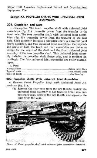 Major Unit Assembly Replacement Record and Organizational 
Equipment File. 
Section XX. PROPELLER SHAFTS WITH UNIVERSAL JOINT 
ASSEMBLIES 
208. ,Description and Data 
a. Description. The front propeller shaft with universal joint 
assemblies (fig. 91) transmits power from the transfer to the 
front axle. The rear propeller shaft with universal joint assem-blies 
(fig. 92) transmits power from the transfer to the rear 
axle. Each assembly includes a propeller shaft, a universal joint 
sleeve assembly, and two universal joint assemblies. Correspond-ing 
parts of both the front and rear assemblies are the same 
except for the length of the shaft and the front universal joint 
assembly of the rear propeller shaft. This universal joint assem-bly 
includes the propeller shaft flange yoke, and is modified ac-cordingly. 
The four universal joint assemblies are roller bearing-types. 
b. Data. 
Manufacturer ~~_____--______~-_--_______-______--_-___Spicer Mfg Carp 
Type of shaft _______-~________~_______---_-__________tube, welded seam 
Type of joints ~_~~~~~____~______~_~~~~....~___________roller bearing 
209. Propeller Shafts With Universal Joint Assemblies 
a. Remove Front Propeller Shaft with Universal Joint As-semblies 
(fig. 91). 
(1) Remove the four nuts from the two U-bolts holding the 
universal joint assembly to the transfer front axle out-put 
shaft yoke. Remove the two U-bolts and separate the 
joint from the yoke. 
91. universal 
AGO 
 