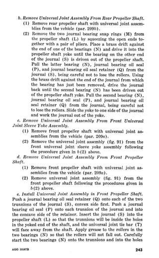 b. Remove Universal Joint Assembly From Rear PropelleT Shaft. 
(1) Remove rear propeller shaft with universal joint assem-blies 
from the vehicle (par. 209b). 
(2) Remove the two journal bearing snap rings (M) from 
the propeller shaft (L) by squeezing the open ends to-gether 
with a pair of pliers. Place a brass drift against 
the end of one of the bearings (N) and drive it into the 
propeller shaft yoke until the bearing on the other end 
of the journal (S) is driven out of the propeller shaft. 
Pull the latter bearing (N), journal bearing oil seal 
(P), and journal bearing oil seal retainer (Q) from the 
journal being careful not to lose the rollers. Using 
the brass drift against the end of the journal from which 
the bearing has just been removed, drive the journal 
back until the second bearing (N) has been driven out 
of the propeller shaft yoke. Pull the second bearing (N) , 
journal bearing oil seal (P) , and journal bearing oil 
seal retainer (Q) from the journal, being careful not 
to lose the rollers. Slide the yoke to one side of the journal 
and work the journal out of the yoke. 
c. Remove Universal Joint Assembly From Front Unive+rsal 
Joint Sleeve Yoke Assembly. 
(1) Remove front propeller shaft with universal joint as-semblies 
from the vehicle (par. 209a). 
(2) Remove the universal joint assembly (fig. 91) from the 
front universal joint sleeve yoke assembly following 
the procedure given in b (2) above. 
d. Remove Universal Joint Assembly From Front Propeller 
Shaft. 
(1) Remove front propeller shaft with universal joint as-semblies 
from the vehicle (par. 209a). 
(2) Remove universal joint assembly (fig. 91) from the 
front propeller shaft following the procedures given in 
b (2) above. 
e. Install Universal Joint Assembly in Front Propeller Shaft. 
Push a journal bearing oil seal retainer (Q) onto each of the two 
trunnions of the journal (S) , convex side first. Push a journal 
bearing oil seal (P) onto each trunnion of the journal and into 
the concave side of the retainer. Insert the journal (S) into the 
propeller shaft (L) so that the trunnions will be inside the holes 
in the yoked end of the shaft, and the universal joint tie bar (T) 
will face away from the shaft. Apply grease to the rollers in the 
two bearings (N) so that the rollers will not fall out. Carefully 
_sLLa..1_ bL LLLne,^ cL-W-.,.” Lue,.a.-l.I.l.,:gW;o. .-.-I LhT1, onl4,v, +c1h1,,. Z+b rI, U~~IInI:I,1-”.~IIoU Cn -&.=I4IU :In1 CIbr” +LhZnll GII ”IGiY 
AGO 10167B 243 
 