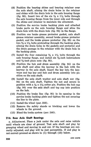 Position the bearing shims and bearing retainer over 
the axle shaft, alining the drain holes in the retainer 
and shims with the drain hole in the axle housing flange 
(fig. 96). Insert two of the six 3/8 x 1% bolts through 
the axle housing flange from the inner side and through 
the shims and retainer to maintain the alinement. 
Position the service brake backing plate and attached 
brake parts on the axle housing flange and aline the 
drain hole with the drain hole (fig. 95) in the flange. 
Position one brake grease protector gasket, axle shaft 
grease retainer assembly, second brake grease protector 
gasket, and the brake grease protector (fig. 95) the 
two 3/ x ll/a bolts protruding through the backing plate, 
alining the drain holes in the gaskets and protector and 
the drain passage in the retainer with the drain hole in 
the backing plate. 
Install the four remaining s/8 x ll$& bolts through the 
axle housing flange, and install six s/s-inch lockwashers 
and s/-inch plain nuts (fig. 95). 
Position the hub and drum assembly (fig. 94) on the 
axle shaft and aline the keyway in the hub with the 
keyway in the axle shaft. Insert the key into the key-ways 
and tap key and hub and drum assembly into po-sition 
on the axle shaft. 
Install the axle shaft washer and axle shaft nut (fig. 
94) on the axle shaft. Tighten the nut and secure in 
position with a 1/ x 11/2 cotter pin. Position the hub cap 
(fig. 94) over the axle shaft and tap cap into position 
on the hub. 
Position the brake line (fig. 95) in its opening in the 
service brake backing plate and tighten the nut securing 
the line to the plate. 
Install the wheel (par. 256). 
Remove the safety stands or blocking and lower the 
wheels to the ground. 
Bleed the brake system (par. 246). 
216. Rear Axle Shaft Bearings 
Place a jack under the axle and raise vehicle 
until wheels are clear of ground. Test axle shaft end play by 
grasping wheel and moving in and out. If the bearings are cor-rectly 
adjusted, end play will be just perceptible. If end play is 
not correct proceed as shown in (1) through (13) below. 
250 AGO 10167B 
 