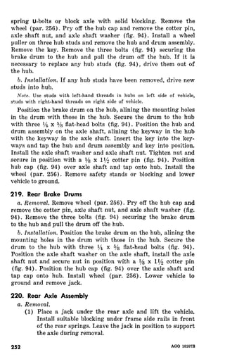 spring U-bolts or block axle with solid blocking. Remove the 
wheel (par. 256). Pry off the hub cap and remove the cotter pin, 
axle shaft nut, and axle shaft washer (fig. 94). Install a wheel 
puller on three hub studs and remove the hub and drum assembly. 
Remove the key. Remove the three bolts (fig. 94) securing the 
brake drum to the hub and pull the drum off the hub. If it is 
necessary to replace any hub studs (fig. 94), drive them out of 
the hub. 
b. Installation. If any hub studs have been removed, drive new 
studs into hub. 
Note. Use studs with left-hand threads in hubs on left side of vehicle, 
studs with right-hand threads on right side of vehicle. 
Position the brake drum on the hub, alining the mounting holes 
in the drum with those in the hub. Secure the drum to the hub 
with three l/b x s/s flat-head bolts (fig. 94). Position the hub and 
drum assembly on the axle shaft, alining the keyway in the hub 
with the keyway in the axle shaft. Insert the key into the key-ways 
and tap the hub and drum assembly and key into position. 
Install the axle shaft washer and axle shaft nut. Tighten nut and 
secure in position with a l/a x 11/s cotter pin (fig. 94). Position 
hub cap (fig. 94) over axle shaft and tap onto hub. Install the 
wheel (par. 256). Remove safety stands or blocking and lower 
vehicle to ground. 
219. Rear Brake Drums 
a. Removal. Remove wheel (par. 256). Pry off the hub cap and 
remove the cotter pin, axle shaft nut, and axle shaft washer (fig. 
94). Remove the three bolts (fig. 94) securing the brake drum 
to the hub and pull the drum off the hub. 
b. Installation. Position the brake drum on the hub, alining the 
mounting holes in the drum with those in the hub. Secure the 
drum to the hub with three r,!$ x s/s flat-head bolts (fig. 94). 
Position the axle shaft washer on the axle shaft, install the axle 
shaft nut and secure nut in position with a l/s x 11/s cotter pin 
(fig. 94). Position the hub cap (fig. 94) over the axle shaft and 
tap cap onto hub. Install wheel (par. 256). Lower vehicle to 
ground and remove jack. 
220. Rear Axle Assembly 
a. Removal. 
(1) Place a jack under the rear axle and lift the vehicle. 
Install suitable blocking under frame side rails in front 
of the rear springs. Leave the jack in position to support 
the axle during removal. 
252 AGO 10167B 
 