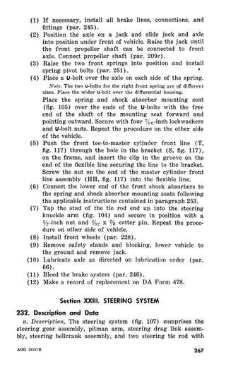 (I) If necessary, install all brake lines, connections, and 
fittings (par. 245). 
(2) Position the axle on a jack and slide jack and axle 
into position under front of vehicle. Raise the jack until 
the front propeller shaft can be connected to front 
axle. Connect propeller shaft (par. 209c). 
(3) Raise the two front springs into position and install 
spring pivot bolts (par. 251). , 
(4) Place a U-bolt over the axle on each side of the spring. 
Note. The two U-bolts for the right front spring are of different 
sizes. Place the wider U-bolt over the differential housing. 
Place the spring and shock absorber mounting seat 
(fig. 105) over the ends of the U-bolts with the free 
end of the shaft of the mounting seat forward and 
pointing outward. Secure with four 7/: ,-inch lockwashers 
and U-bolt nuts. Repeat the procedure on the other side 
of the vehicle. 
(5) Push the front tee-to-master cylinder front line (T, 
fig. 117) through the hole in the bracket (S, fig. 117)) 
on the frame, and insert the clip in the groove on the 
end of the flexible line securing the line to the bracket. 
Screw the nut on the end of the master cylinder front 
line assembly (HH, fig. 117) into the flexible line. 
(6) Connect the lower end of the front shock absorbers to 
the spring and shock absorber mounting seats following 
the applicable instructions contained in paragraph 253. 
(7) Tap the stud of the tie rod end up into the steering 
knuckle arm (fig. 104) and secure in position with a 
?&inch nut and K2 x 7/s cotter pin. Repeat the proce-d&- 
e on other side of vehicle. 
(8) Install front wheels (par. 228). 
(9) Remove safety stands and blocking, lower vehicle to 
the ground and remove jack. 
(10) Lubricate axle as directed on lubrication order (par. 
66). 
(11) Bleed the brake system (par. 246). 
(12) Make a record of replacement on DA Form 478. 
Section XXIII. STEERING SYSTEM 
232. Description and Data 
a. Description. The steering system (fig. 107) comprises the 
steering gear assembly, pitman arm, steering drag link assem-bly, 
steering bellcrank assembly, and two steering tie rod with 
267 
 