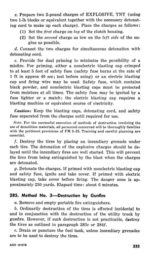 c. Prepare two 2-pound charges of EXPLOSIVE, TNT (using 
two l-lb blocks or equivalent together with the necessary detonat-ing 
cord to make up each charge). Place the charges as follows: 
(1) Set the first charge on top of the clutch housing. 
(2) Set the second charge as low on the left side of the en-gine 
as possible. 
d. Connect the two charges for simultaneous detonation with 
detonating cord. 
e. Provide for dual priming to minimize the possibility of a 
misfire. For priming, either a nonelectric blasting cap crimped 
to at least 5 feet of safety fuse (safety fuse burns at the rate of 
1 ft in approx 40 set; test before using) or an electric blasting 
cap and firing wire may be used. Safety fuse, which contains 
black powder, and nonelectric blasting caps must be protected 
from moisture at all times. The safety fuse may be ignited by a 
fuse lighter or a match; the electric blasting cap requires a 
blasting machine or equivalent source of electricity. 
Caution: Keep the blasting caps, detonating cord, and safety 
fuse separated from the charges until required for use. 
Note. For the successful execution of methods of destruction involving the 
use of demolition materials, all personnel concerned will be thoroughly familiar 
with the pertinent provisions of FM 5-25. Training and careful planning are 
essential. 
f. Destroy the tires by placing an incendiary grenade under 
each tire. The detonation of the explosive charges should be de-layed 
until the incendiary fires are well started. This will prevent 
the fires from being extinguished by the blast when the charges 
are detonated. 
g. Detonate the charges. If primed with nonelectric blasting cap 
and safety fuse, ignite and take cover. If primed with electric 
blasting cap, take cover before firing. The danger zone is ap-proximately 
250 yards. Elapsed time: about 6 minutes. 
285. Method No. 3-Destruction by Gunfire 
a. Remove and empty portable fire extinguishers. 
b. Ordinarily destruction of the tires is effected incidental to 
and in conjunction with the destruction of the utility truck by 
gunfire. However, if such destruction is not practicable, destroy 
the tires as outlined in paragraph 283~ or 284f. 
c. Drain or puncture the fuel tank, unless incendiary grenades 
are to be used to destroy the tires. 
 