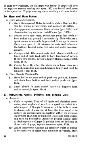 If gage now registers, the old gage was faulty. If gage still does 
not register, remove sending unit (par. 187) and install one known 
to be operative. If gage now registers, sending unit was faulty. 
86. Horn and Horn Button 
(1) Refer to vehicle wiring diagram (fig. 
80) for wiring arrangement, and connect all cables. 
(2) Remove horn (par. 185a) and 
clean contacting surfaces. Install horn (par. 185b). 
(3) Disconnect main feed cable at 
horn switch and ground it momentarily. Note whether a 
spark occurs when cable is grounded. If no spark occurs, 
there is an open circuit between the main feed cable and 
the battery. Inspect main feed wire and make necessary 
repairs. 
(4) Disconnect main feed cable at switch and 
touch end of main feed cable to horn terminal of switch. 
If horn now sounds, switch is faulty. Replace horn switch 
(par. 184). 
(5) If, after the above steps have been per-formed, 
horn does not sound, horn is faulty and must be 
replaced (par. 185). 
(1) Remove 
and check horn button and horn switch push rod (par. 
184). 
(2) Replace horn 
switch assembly (par. 184b). 
87. Instruments, Gages, Switches, and. Sending Units 
(1) Turn off all lights and electrical acces-sories, 
start engine and run it at a speed equivalent to a 
vehicle speed of 20 mph. If ammeter pointer fails to move 
to charge side of for at least the time required to 
restore the current used in starting, either the generat-ing 
system (par. 83) or ammeter is at fault. Stop engine 
and turn on headlights. Ammeter pointer should move 
to discharge side of gage. If pointer does not indicate on 
either side of gage, replace ammeter (par. 174). 
(2) Connect an ammeter which is known 
to be n“rnUor-a-“+-i.v e _ in series with ammeter on vehicle, Start 
AGO 
 