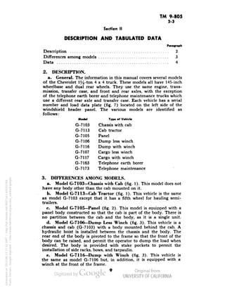 TM 9-805 
2-3 
Section II 
DESCRIPTION AND TABULATED DATA 
Paragraph 
Description 2 
Differences among models 3 
Data 4 
2. DESCRIPTION. 
a. General. The information in this manual covers several models 
of the Chevrolet 1%-ton 4x4 truck. These models all have 145-inch 
wheelbase and dual rear wheels. They use the same engine, trans-mission, 
transfer case, and front and rear axles, with the exception 
of the telephone earth borer and telephone maintenance trucks which 
use a different rear axle and transfer case. Each vehicle has a serial 
number and load data plate (fig. 7) located on the left side of the 
windshield header panel. The various models are identified as 
follows: 
Model Typ. of Vehicle 
G-7103 Chassis with cab 
G-7113 Cab tractor 
G-7105 Panel 
G-7106 Dump less winch 
G-7116 Dump with winch 
G-7107 Cargo less winch 
G-7117 Cargo with winch 
G-7163 Telephone earth borer 
G-7173 Telephone maintenance 
3. DIFFERENCES AMONG MODELS. 
a. Model G-7103—Chassis with Cab (fig. 1). This model does not 
have any body other than the cab mounted on it. 
b. Model G-7113-Cab Tractor (fig. 1). This vehicle is the same 
as model G-7103 except that it has a fifth wheel for hauling semi-trailers. 
c. Model G-7105—Panel (fig. 2). This model is equipped with a 
panel body constructed so that the cab is part of the body. There is 
no partition between the cab and the body, as it is a single unit. 
d. Model G-7106-Dump Less Winch (fig. 3). This vehicle is a 
chassis and cab (G-7103) with a body mounted behind the cab. A 
Generated on 2013-06-13 17:22 GMT / http://hdl.handle.net/2027/uc1.b3243764 
Public Domain, Google-digitized / http://www.hathitrust.org/access_use#pd-google 
hydraulic hoist is installed between the chassis and the body. The 
rear end of the body is pivoted to the frame so that the front of the 
body can be raised, and permit the operator to dump the load when 
desired. The body is provided with stake pockets to permit the 
installation of side racks, bows, and tarpaulin. 
e. Model G-7116-Dump with Winch (fig. 3). This vehicle is 
the same as model G-7106 but, in addition, it is equipped with a 
winch at the front of the frame. 
 