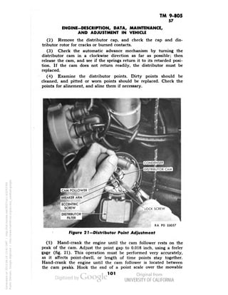 TM 9-805 
57 
ENGINE-DESCRIPTION, DATA, MAINTENANCE, 
AND ADJUSTMENT IN VEHICLE 
(2) Remove the distributor cap, and check the cap and dis-tributor 
rotor for cracks or burned contacts. 
(3) Check the automatic advance mechanism by turning the 
distributor cam in a clockwise direction as far as possible; then 
release the cam, and see if the springs return it to its retarded posi-tion. 
If the cam does not return readily, the distributor must be 
replaced. 
(4) Examine the distributor points. Dirty points should be 
cleaned, and pitted or worn points should be replaced. Check the 
points for alinement, and aline them if necessary. 
CONDENSER 
••K4H 
DISTRIBUTOR CAM 
BREAKER ARM 
IS" 
ECCENTRIC 
SCREW 
RA PD 33057 
Figure 21 —Distributor Point Adjustment 
(5) Hand-crank the engine until the cam follower rests on the 
peak of the cam. Adjust the point gap to 0.018 inch, using a feeler 
gage (fig. 21). This operation must be performed very accurately, 
as it affects point-dwell, or length of time points stay together. 
Hand-crank the engine until the cam follower is located between 
the cam peaks. Hook the end of a point scale over the movable 
101 
Generated on 2013-06-14 13:41 GMT / http://hdl.handle.net/2027/uc1.b3243764 
Public Domain, Google-digitized / http://www.hathitrust.org/access_use#pd-google 
 