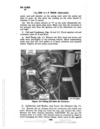 TM 9-805 
57 
1V2-TON 4x4 TRUCK (Chevrolet) 
point, and pull steadily on the spring scale until the points just 
start to open. At this point the reading on the scale should be 
between 17 and 21 ounces. 
(6) Set the octane selector at "0" on the scale. Reassemble dis-tributor 
cap and spark plug wires. Make sure that the terminals of 
the primary wire from thf ignition coil to the distributor are clean 
and tight. 
f. Coil and Condenser (figs. 18 and 21). Check ignition coil and 
condenser (pars. 87 d and 88 a). 
g. Fuel Pump (fig. 17). Remove the filter bowl and screen, and 
wash them thoroughly in dry-cleaning solvent. When reassembling, 
make sure _ that the cork gasket is in good condition and properly 
seated. Tighten all fuel pump connections. 
ROCKER ARM 
COVER 
AIR CLEANER 
RA PD 33066 
Figure 22-FiHing Oil Bath Air Cleaners 
h. Carburetor and Rocker Arm Cover Air Cleaners (fig. 17). 
(1) Remove the air cleaners from the carburetor and rocker arm 
cover. Remove the wing nut from the top, and remove the cover. 
Remove the filter element assembly. CAUTION: Do not pry the 
element loose if it sticks. The element must be removed by hand to 
avoid damaging the filter element flange, which must lie flat against 
1O2 
Generated on 2013-06-14 13:42 GMT / http://hdl.handle.net/2027/uc1.b3243764 
Public Domain, Google-digitized / http://www.hathitrust.org/access_use#pd-google 
 