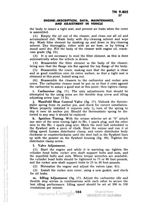 TM 9-805 
57 
ENGINE-DESCRIPTION, DATA, MAINTENANCE, 
AND ADJUSTMENT IN VEHICLE 
the body to insure a tight seat, and prevent air leaks when the cover 
is assembled. 
(2) Empty the oil out of the cleaner, and clean out all oil and 
accumulated dirt. Wash body with dry-cleaning solvent and wipe 
dry. Wash filter element by slushing up and down in dry-cleaning 
solvent. Dry thoroughly, either with an air hose, or by letting it 
stand until dry. Fill the body of the cleaner with engine oil, crank-case 
grade (fig. 22). 
(3) It is not necessary to reoil the filter element, as this is done 
automatically when the vehicle is driven. 
(4) Reassemble the filter element in the body of the cleaner, 
being sure that the flange sits flat against the top flange of the body. 
(5) Reassemble the cover, making sure that the gasket is clean 
and in good condition over its entire surface, so that a tight seal is 
obtained at this point. Install wing nut. 
(6) Reassemble the cleaners to the carburetor and rocker arm 
cover. The carburetor cleaner must be put on so that it rests against 
the carburetor to assure a good seat at this point; then tighten clamp. 
i. Carburetor (fig. 17). The only adjustments that should be 
attempted by the using arms are the throttle stop screw and idling 
adjusting screw (par. 72 !»)• 
j. Manifold Heal Control Valve (fig. 17). Unhook the thermo-static 
spring from its anchor pin, and check for correct installation. 
When properly installed it requires only % turn of the spring to 
slip it over its anchor pin. Should the thermostatic spring be dis-torted 
in any way it should be replaced. 
k. Ignition Timing. With the octane selector set at "0" attach 
one wire of the neon timing light to No. 1 spark plug, and the other 
wire to the No. 1 spark plug wire. Mark the steel ball imbedded in 
the flywheel with a piece of chalk. Start the engine and run it at 
idling speed. Loosen distributor clamp, and rotate distributor body 
clockwise or counterclockwise until the steel ball in the flywheel lines 
up with the pointer on the flywheel housing (fig. 49). Tighten the 
distributor clamp screw. 
1. Valve Adjustment. 
Generated on 2013-06-14 13:42 GMT / http://hdl.handle.net/2027/uc1.b3243764 
Public Domain, Google-digitized / http://www.hathitrust.org/access_use#pd-google 
(1) Start the engine and while it is warming up, tighten the 
cylinder head bolts, rocker arm shaft support bolts and nuts, and 
the manifold bolts and nuts. Where torque wrenches are available, 
the cylinder head bolts should be tightened to 75 or 80 foot-pounds, 
and the rocker arm shaft support bolts to 25 to 30 foot-pounds. 
(2) Normalize the engine and adjust the valves (par. 61). 
(3) Install the rocker arm cover, using a new gasket, and check 
for oil leaks. 
m. Idling Adjustment (fig. 17). Adjust the carburetor idle and 
throttle stop screws in combinations with each other to secure the 
best idling performance. Idling speed should be set at 500 to 550 
revolutions per minute. 
103 
 