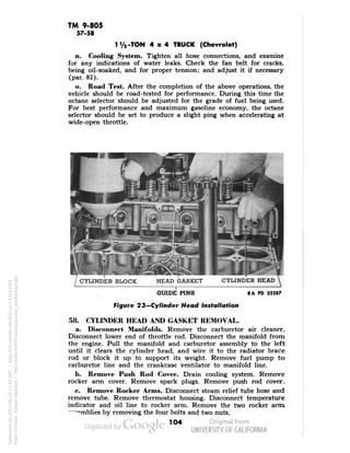 TM 9-805 
57-58 
1V2-TON 4x4 TRUCK (Chevrolet) 
n. Cooling System. Tighten all hose connections, and examine 
for any indications of water leaks. Check the fan belt for cracks, 
being oil-soaked, and for proper tension; and adjust it if necessary 
(par. 82). 
o. Road Test. After the completion of the above operations, the 
vehicle should be road-tested for performance. During this time the 
octane selector should be adjusted for the grade of fuel being used. 
For best performance and maximum gasoline economy, the octane 
selector should be set to produce a slight ping when accelerating at 
wide-open throttle. 
GUIDE PINS 
Figure 23—Cylinder Head Installation 
RA PD 32287 
58. CYLINDER HEAD AND GASKET REMOVAL. 
a. Disconnect Manifolds. Remove the carburetor air cleaner. 
Disconnect lower end of throttle rod. Disconnect the manifold from 
the engine. Pull the manifold and carburetor assembly to the left 
until it clears the cylinder head, and wire it to the radiator brace 
rod or block it up to support its weight. Remove fuel pump to 
carburetor line and the crankcase ventilator to manifold line. 
b. Remove Push Rod Cover. Drain cooling system. Remove 
rocker arm cover. Remove spark plugs. Remove push rod cover. 
c. Remove Rocker Arms. Disconnect steam relief tube hose and 
remove tube. Remove thermostat housing. Disconnect temperature 
indicator and oil line to rocker arm. Remove the two rocker arm 
""•rnblies by removing the four bolts and two nuts. 
104 
Generated on 2013-06-14 13:42 GMT / http://hdl.handle.net/2027/uc1.b3243764 
Public Domain, Google-digitized / http://www.hathitrust.org/access_use#pd-google 
 