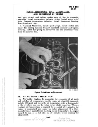 TM 9-805 
60-61 
ENGINE-DESCRIPTION, DATA, MAINTENANCE, 
AND ADJUSTMENT IN VEHICLE 
and nuts. Attach and tighten rocker arm oil line to connector 
assembly. Install temperature indicator fitting. Install steam relief 
tube. Connect temperature indicator. Install thermostat housing. 
Install push rod cover. 
<•. Connec! Manifolds. Install spark plugs. Install rocker arm 
cover. Fill cooling systems. Connect manifold assembly and tighten 
securely. Install fuel pump to carburetor line and crankcase venti-lator 
to manifold line. 
RA PD 32257 
Figure 26"—Valve Adjustment 
61. VALVE TAPPET ADJUSTMENT. 
a. Normalize Engine. To normalize the expansion of all parts 
and stabilize oil temperature, run the engine at a fast idle (approxi-mately 
600 rpm) and check the oil temperature with a thermometer 
at the overflow pipe on the valve rocker shaft connector. When a 
constant oil temperature is reached for a period of 5 minutes, the 
engine is normalized and ready for valve adjustment. If a ther-mometer 
is not available for checking the oil temperature, the engine 
should be run at a fast idle for 30 minutes before making'the 
adjustment. 
107 
Generated on 2013-06-14 20:17 GMT / http://hdl.handle.net/2027/uc1.b3243764 
Public Domain, Google-digitized / http://www.hathitrust.org/access_use#pd-google 
 