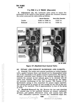 TM 9-805 
61-62 
1 V2-TON 4x4 TRUCK (Chevrolet) 
b. Adjustment (fig. 26). Lubricate valve stems to insure free 
movement of the valves in their guides. Adjust the clearance between 
the rocker arms and the valve stems as follows: 
Normal Operation 
Intake 0.006 to 0.008 in. 
Exhaust 0.013 to 0.015 in. 
Heavy-Duly Operation 
0.010 in. 
0.020 in. 
INTAKE 
MANIFOLD 
HEAT CONTROL 
VALVE 
EXHAUST 
MANIFOLD 
RA PD 32283 
Figure 2/-Manifold Heat Control Valve 
62. INTAKE AND EXHAUST MANIFOLDS AND GASKETS. 
a. General. The intake and exhaust manifolds are bolted together 
with a gasket between them, and should not be disassembled unless 
one of the manifolds or the gasket requires replacement. The thermo-statically 
controlled valve located in the exhaust manifold (fig. 27) 
controls the amount of hot exhaust gases to be directed into the 
intake heat chamber. This valve aids in "warming up" the engine, 
yet prevents overheating of the fuel mixture. The tension of the 
thermostatic spring is very important for proper engine operation. 
The spring should be wound up just enough for the end to slip over 
the pin in the manifold. This is approximately y2 turn of the spring 
at 70°F. 
b. Manifold Removal (fig. 28). Remove the two nuts attaching 
the exhaust pipe to the manifold. Remove air cleaner, carburetor, 
governor, and gaskets. Disconnect wires, and remove horn with 
-*cket. Disconnect hydrovac vacuum line, windshield wiper line, 
1O8 
Generated on 2013-06-14 20:17 GMT / http://hdl.handle.net/2027/uc1.b3243764 
Public Domain, Google-digitized / http://www.hathitrust.org/access_use#pd-google 
 