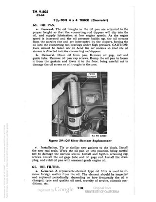 TM 9-805 
63-64 
1 1/2 -TON 4x4 TRUCK (Chevrolet) 
63. OIL PAN. 
a. General. The oil troughs in the oil pan are adjusted to the 
proper height so that the connecting rod dippers will dip into the 
oil, and supply lubrication at low engine speeds. As the engine 
speed is increased and the oil pressure builds up, the oil streams 
from the nozzles rise and are intercepted by the dippers, forcing the 
oil into the connecting rod bearings under high pressure. CAUTION: 
Care should be taken not to bend the oil nozzles so that the oil 
stream is directed into the connecting rod dippers. 
h. Removal. Drain oil from pan. Remove oil gage rod and 
guide tube. Remove oil pan cap screws. Bump the oil pan to loosen 
it from the gaskets and lower it to the floor, being careful not to 
damage the oil screen or oil troughs in the pan. 
RA PD 33065 
Figure 29—Oil Filter Element Replacement 
e. Installation. Tie or shellac new gaskets to the block. Install 
the new end seals. Work the oil pan up into position, being careful 
not to damage the suction screen. Install and tighten retaining cap 
screws. Install the oil gage tube and oil gage rod. Install the drain 
plug, and refill oil pan with seasonal grade engine oil. 
64. OIL FILTER. 
a. General. A replaceable-element type oil filter is used to re-move 
foreign matter from the oil. The element should be inspected 
and replaced periodically, depending on how frequently the oil is 
changed, type and quality oil used, severity of service, climatic con-ditions, 
etc. 
110 
Generated on 2013-06-14 20:16 GMT / http://hdl.handle.net/2027/uc1.b3243764 
Public Domain, Google-digitized / http://www.hathitrust.org/access_use#pd-google 
 