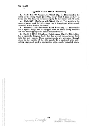 TM 9-805 
3 
1 V2 -TON 4x4 TRUCK (Chevrolet) 
f. Model G-7107-Cargo Less Winch (fig. 4). This model is the 
same as the dump truck (G-7106), except that it does not have a 
hoist, and the body is mounted rigidly to the frame with U-bolts. 
g. Model G-7117—Cargo with Winch (fig. 4). This vehicle is the 
same as cargo truck G-7107, except that it is equipped with a winch 
mounted at the front of the frame. 
h. Model G-7163-Telephone Earth Borer (fig. 5). This vehicle 
has a special body, and is equipped with an earth boring machine 
for post hole digging and a center-mounted winch. 
i. Model G-7173—Telephone Maintenance (fig. 6). This vehicle 
has a specially designed body that has several compartments built 
into the side panels. These compartments are accessible through 
doors in the outside of the side panels. It is equipped with pole-setting 
equipment used in conjunction with a center-mounted winch. 
10 
Generated on 2013-06-13 17:23 GMT / http://hdl.handle.net/2027/uc1.b3243764 
Public Domain, Google-digitized / http://www.hathitrust.org/access_use#pd-google 
 