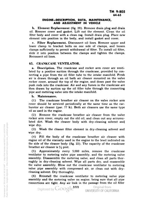 TM 9-805 
64-65 
ENGINE-DESCRIPTION, DATA, MAINTENANCE, 
AND ADJUSTMENT IN VEHICLE 
b. Element Replacement (fig 29). Remove drain plug and drain 
oil. Remove cover and gasket. Lift out the element. Clean the oil 
filter body and cover with a clean rag. Install drain plug. Place new 
element into position in the body, and install gasket and cover. 
c. Filter Replacement. Disconnect oil lines. Remove upper and 
lower clamp to bracket bolts on one side of clamps, and loosen 
clamps sufficiently to permit withdrawal of filter. To install oil filter, 
slide it into position between the clamps and tighten the clamps. 
Reconnect oil lines. 
65. CRANKCASE VENTILATOR. 
a. Description. The crankcase and rocker arm cover are venti-lated 
by a positive suction through the crankcase, provided by con-necting 
a pipe from the oil filler tube to the intake manifold. Fresh 
air is drawn through an oil bath air cleaner mounted on the valve 
rocker cover, around the top of the engine, and down past the valve 
push rods into the crankcase. Air and any fumes in the crankcase are 
then drawn by suction up the oil filler tube through the connecting 
pipe and metering valve into the intake manifold. 
b. Maintenance. 
(1) The crankcase breather air cleaner on the valve rocker arm 
cover should be serviced periodically at the same time as the car-buretor 
air cleaner (par. 77 b). Both air cleaners use the same type 
oil as used in the engine. 
(2) Remove the crankcase breather air cleaner from the valve 
rocker arm cover, empty out the old oil, and clean out any accumu-lated 
dirt. Wash the cleaner body with dry-cleaning solvent and, 
wipe dry. 
(3) Wash the cleaner filter element in dry-cleaning solvent and 
wipe dry. 
(4) Fill the body of the crankcase breather air cleaner with 
engine oil of the viscosity used in the engine to the level indicated on 
the side of the cleaner body (fig. 22). The capacity of the crankcase 
breather air cleaner is % pint. 
(5) Approximately every 5,000 miles, remove the crankcase 
ventilator to metering valve pipe assembly, and the metering valve 
Generated on 2013-06-14 20:16 GMT / http://hdl.handle.net/2027/uc1.b3243764 
Public Domain, Google-digitized / http://www.hathitrust.org/access_use#pd-google 
assembly. Disassemble the meterine; valve, and clean all parts thor-oughly 
in dry-cleaning solvent. Wipe all parts dry, and reassemble 
the valve assembly. Blow out the crankcase ventilator to metering 
valve pipe assembly with compressed air, or clean out with dry-cleaning 
solvent. Dry thoroughly. 
(6) Reinstall the crankcase ventilator to metering valve pipe 
assembly and the metering valve on engine, being sure that all pipe 
connections are tight. Any air leak in the passage from the oil filler 
111 
 
