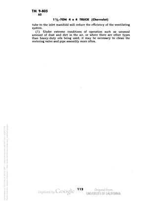 TM 9-805 
65 
lVa-TON 4x4 TRUCK (Chevrolet) 
tube to the inlet manifold will reduce the efficiency of the ventilating 
system. 
(7) Under extreme conditions of operation such as unusual 
amount of dust and dirt in the air, or where there are other types 
than heavy-duty oils being used, it may be necessary to clean the 
metering valve and pipe assembly more often. 
112 
Generated on 2013-06-14 20:16 GMT / http://hdl.handle.net/2027/uc1.b3243764 
Public Domain, Google-digitized / http://www.hathitrust.org/access_use#pd-google 
 