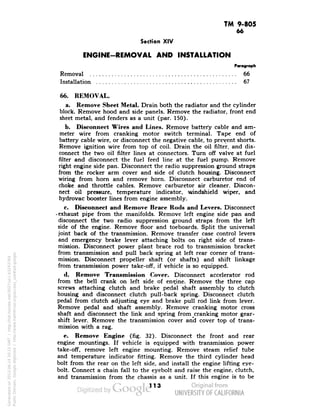 TM 9-805 
66 
Section XIV 
ENGINE-REMOVAL AND INSTALLATION 
Paragraph 
Removal 66 
Installation 67 
66. REMOVAL. 
a. Remove Sheet Metal. Drain both the radiator and the cylinder 
block. Remove hood and side panels. Remove the radiator, front end 
sheet metal, and fenders as a unit (par. 150). 
b. Disconnect Wires and Lines. Remove battery cable and am-meter 
wire from cranking motor switch terminal. Tape end of 
battery cable wire, or disconnect the negative cable, to prevent shorts. 
Remove ignition wire from top of coil. Drain the oil filter, and dis-connect 
the two oil filter lines at connectors. Turn off valve at fuel 
filter and disconnect the fuel feed line at the fuel pump. Remove 
right engine side pan. Disconnect the radio suppression ground straps 
from the rocker arm cover and side of clutch housing. Disconnect 
wiring from horn and remove horn. Disconnect carburetor end of 
choke and throttle cables. Remove carburetor air cleaner. Discon-nect 
oil pressure, temperature indicator, windshield wiper, and 
hydrovac booster lines from engine assembly. 
c. Disconnect and Remove Brace Rods and Levers. Disconnect 
• exhaust pipe from the manifolds. Remove left engine side pan and 
disconnect the two radio suppression ground straps from the left 
side of the engine. Remove floor and toeboards. Split the universal 
joint back of the transmission. Remove transfer case control levers 
and emergency brake lever attaching bolts on right side of trans-mission. 
Disconnect power plant brace rod to transmission bracket 
from transmission and pull back spring at left rear corner of trans-mission. 
Disconnect propeller shaft (or shafts) and shift linkage 
from transmission power take-off, if vehicle is so equipped. 
d. Remove Transmission Cover. Disconnect accelerator rod 
from the bell crank on left side of engine. Remove the three cap 
screws attaching clutch and brake pedal shaft assembly to clutch 
housing and disconnect clutch pull-back spring. Disconnect clutch 
pedal from clutch adjusting eye and brake pull rod link from lever. 
Remove pedal and shaft assembly. Remove cranking motor cross 
Generated on 2013-06-14 20:15 GMT / http://hdl.handle.net/2027/uc1.b3243764 
Public Domain, Google-digitized / http://www.hathitrust.org/access_use#pd-google 
shaft and disconnect the link and spring from ^cranking motor gear-shift 
lever. Remove the transmission cover and cover top of trans-mission 
with a rag. 
e. Remove Engine (fig. 32). Disconnect the front and rear 
engine mountings. If vehicle is equipped with transmission power 
take-off, remove left engine mounting. Remove steam relief tube 
and temperature indicator fitting. Remove the third cylinder head 
bolt from the rear on the left side, and install the engine lifting eye-bolt. 
Connect a chain fall to the eyebolt and raise the engine, clutch, 
and transmission from the chassis as a unit. If this engine is to be 
113 
 