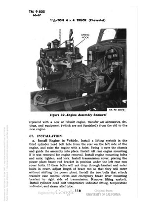 TM 9-805 
66-67 
1 Va -TON 4x4 TRUCK (Chevrolet) 
RA PD 33072 
Figure 32—Engine Assembly Removal 
replaced with a new or rebuilt engine, transfer all accessories, fit-tings, 
and equipment (which are not furnished) from the old to the 
new engine. 
67. INSTALLATION. 
a. Install Engine in Vehicle. Install a lifting eyebolt in the 
third cylinder head bolt hole from the rear on the left side of the 
engine, and raise the engine with a hoist. Swing it over the chassis 
and guide the assembly into place. Install left rear engine mounting 
if it was removed for engine removal. Install engine mounting bolts 
and nuts; tighten, and lock. Install transmission cover, placing the 
power plant brace rod bracket in position under the left rear two 
cover bolts. If these bolts will not drop through bracket and enter 
holes in cover, adjust length of brace rod so that they will enter 
without shifting the power plant. Install the two bolts that attach 
transfer case control levers and emergency brake lever mounting 
bracket to right side of transmission. Remove lifting eyebolt. 
Install cylinder head bolt temperature indicator fitting, temperature 
indicator, and steam relief tube. 
116 
Generated on 2013-06-14 20:14 GMT / http://hdl.handle.net/2027/uc1.b3243764 
Public Domain, Google-digitized / http://www.hathitrust.org/access_use#pd-google 
 
