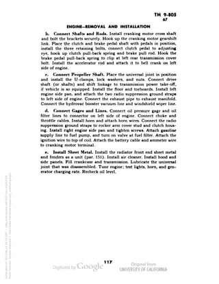 TM 9-805 
67 
ENGINE-REMOVAL AND INSTALLATION 
b. Connect Shafts and Rods. Install cranking motor cross shaft 
and bolt the brackets securely. Hook up the cranking motor gearshift 
link. Place the clutch and brake pedal shaft with pedals in position, 
install the three retaining bolts, connect clutch pedal to adjusting 
eye, hook up clutch pull-back spring and brake pull rod. Hook the 
brake pedal pull-back spring to clip at left rear transmission cover 
bolt. Install the accelerator rod and attach it to bell crank on left 
side of engine. 
c. Connect Propeller Shaft. Place the universal joint in position 
and install the U-clamps, lock washers, and nuts. Connect drive 
shaft (or shafts) and shift linkage to transmission power take-off, 
if vehicle is so equipped. Install the floor and toe boards. Install left 
engine side pan, and attach the two radio suppression ground straps 
to left side of engine. Connect the exhaust pipe to exhaust manifold. 
Connect the hydrovac booster vacuum line and windshield wiper line. 
d. Connect Cages and Lines. Connect oil pressure gage and oil 
filter lines to connector on left side of engine. Connect choke and 
throttle cables. Install horn and attach horn wires. Connect the radio 
suppression ground straps to rocker arm cover stud and clutch hous-ing. 
Install right engine side pan and tighten screws. Attach gasoline 
supply line to fuel pump, and turn on valve at fuel filter. Attach the 
ignition wire to top of coil. Attach the battery cable and ammeter wire 
to cranking motor terminal. 
e. Install Sheet Metal. Install the radiator front end sheet metal 
and fenders as a unit (par. 151). Install air cleaner. Install hood and 
side panels. Fill crankcase and transmission. Lubricate the universal 
joint that was disassembled. Tune engine; test lights, horn, and gen-erator 
charging rate. Recheck oil level. 
117 
Generated on 2013-06-14 20:14 GMT / http://hdl.handle.net/2027/uc1.b3243764 
Public Domain, Google-digitized / http://www.hathitrust.org/access_use#pd-google 
 