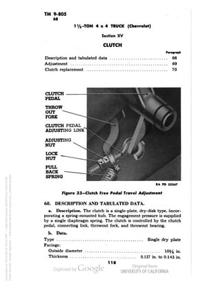 TM 9-805 
68 
1 V2-TON 4x4 TRUCK (Chevrolet) 
Section XV 
CLUTCH 
Paragraph 
Description and tabulated data 68 
Adjustment '69 
Clutch replacement 70 
CLUTCH 
PEDAL 
THROW 
OUT 
FORK 
CLUTCH PEDAL 
ADJUSTING LINK 
ADJUSTING 
NUT 
LOCK 
NUT 
PULL 
BACK 
SPRING 
•^•^•^^^£••••••••••••1 
RA PD 32247 
Figure 33—Clutch Free Pedal Travel Adjustment 
68. DESCRIPTION AND TABULATED DATA. 
a. Description. The clutch is a single-plate, dry-disk type, incor-porating 
a spring-mounted hub. The engagement pressure is supplied 
by a single diaphragm spring. The clutch is controlled by the clutch 
pedal, connecting link, throwout fork, and throwout bearing. 
b. Data. 
Type Single dry plate 
Facings: 
Outside diameter 10^4 in. 
Thickness 0.137 in. to 0.143 in. 
118 
Generated on 2013-06-14 20:14 GMT / http://hdl.handle.net/2027/uc1.b3243764 
Public Domain, Google-digitized / http://www.hathitrust.org/access_use#pd-google 
 