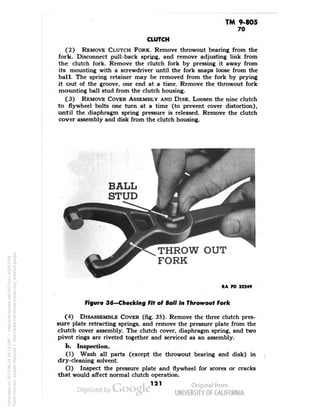 TM 9-805 
70 
CLUTCH 
(2) REMOVE CLUTCH FORK. Remove throwout bearing from the 
fork. Disconnect pull-back spring, and remove adjusting link from 
the clutch fork. Remove the clutch fork by pressing it away from 
its mounting with a screwdriver until the fork snaps loose from the 
ball. The spring retainer may be removed from the fork by prying 
it out of the groove, one end at a time. Remove the throwout fork 
mounting ball stud from the clutch housing. 
(3) REMOVE COVER ASSEMBLY AND DISK. Loosen the nine clutch 
to flywheel bolts one turn at a time (to prevent cover distortion), 
until the diaphragm spring pressure is released. Remove the clutch 
cover assembly and disk from the clutch housing. 
THROW OUT 
FORK 
RA PO 32249 
Figure 36—Cheeking Fit of Ball In Throwout Fork 
(4) DISASSEMBLE COVER (fig. 35). Remove the three clutch pres-sure 
plate retracting springs, and remove the pressure plate from the 
clutch cover assembly. The clutch cover, diaphragm spring, and two 
pivot rings are riveted together and serviced as an assembly. 
b. Inspection. 
(1) Wash all parts (except the throwout bearing and disk) in 
dry-cleaning solvent. 
(2) Inspect the pressure plate and flywheel for scores or cracks 
that would affect normal clutch operation. 
121 
Generated on 2013-06-14 20:13 GMT / http://hdl.handle.net/2027/uc1.b3243764 
Public Domain, Google-digitized / http://www.hathitrust.org/access_use#pd-google 
 