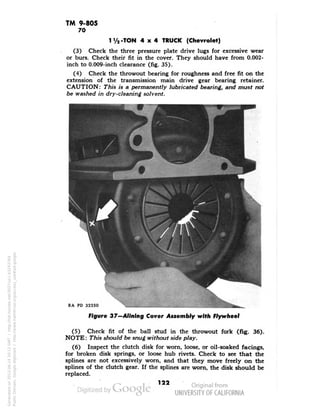 TM 9-805 
70 
lVa -TON 4x4 TRUCK (Chevrolet) 
(3) Check the three pressure plate drive lugs for excessive wear 
or burs. Check their fit in the cover. They should have from 0.002- 
inch to 0.009-inch clearance (fig. 35). 
(4) Check the throwout bearing for roughness and free fit on the 
extension of the transmission main drive gear bearing retainer. 
CAUTION: This is a permanently lubricated bearing, and must not 
be washed in dry-cleaning solvent. 
RA PD 32250 
Figure 37—Alining Cover Assembly with Flywheel 
(5) Check fit of the ball stud in the throwout fork (fig. 36). 
NOTE: This should be snug without side play. 
(6) Inspect the clutch disk for worn, loose, or oil-soaked facings, 
for broken disk springs, or loose hub rivets. Check to see that the 
splines are not excessively worn, and that they move freely on the 
splines of the clutch gear. If the splines are worn, the disk should be 
replaced. 
122 
Generated on 2013-06-14 20:12 GMT / http://hdl.handle.net/2027/uc1.b3243764 
Public Domain, Google-digitized / http://www.hathitrust.org/access_use#pd-google 
 