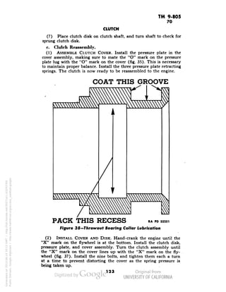 TM 9-805 
70 
CLUTCH 
(7) Place clutch disk on clutch shaft, and turn shaft to check for 
sprung clutch disk. 
c. Clutch Reassembly. 
(1) ASSEMBLE CLUTCH COVER. Install the pressure plate in the 
cover assembly, making sure to mate the "O" mark on the pressure 
plate lug with the "O" mark on the cover (fig. 35). This is necessary 
to maintain proper balance. Install the three pressure plate retracting 
springs. The clutch is now ready to be reassembled to the engine. 
COAT THIS GROOVE 
PACK THIS RECESS » » »». 
Figure 38—Throwout Bearing Collar Lubrication 
(2) INSTALL COVER AND DISK. Hand-crank the engine until the 
"X" mark on the flywheel is at the bottom. Install the clutch disk, 
pressure plate, and cover assembly. Turn the clutch assembly until 
the "X" mark on the cover lines up with the "X" mark on the fly-wheel 
(fig. 37). Install the nine bolts, and tighten them each a turn 
at a time to prevent distorting the cover as the spring pressure is 
being taken up. 
123 
Generated on 2013-06-14 20:12 GMT / http://hdl.handle.net/2027/uc1.b3243764 
Public Domain, Google-digitized / http://www.hathitrust.org/access_use#pd-google 
 