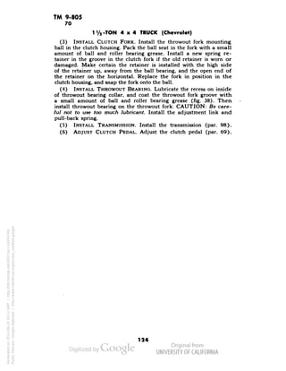 TM 9-805 
70 
1V2 -TON 4x4 TRUCK (Chevrolet) 
(3) INSTALL CLUTCH FORK. Install the throwout fork mounting 
ball in the clutch housing. Pack the ball seat in the fork with a small 
amount of ball and roller bearing grease. Install a new spring re-tainer 
in the groove in the clutch fork if the old retainer is worn or 
damaged. Make certain the retainer is installed with the high side 
of the retainer up, away from the ball bearing, and the open end of 
the retainer on the horizontal. Replace the fork in position in the 
clutch housing, and snap the fork onto the ball. 
(4) INSTALL THROWOUT BEARING. Lubricate the recess on inside 
of throwout bearing collar, and coat the throwout fork groove with 
a small amount of ball and roller bearing grease (fig. 38). Then 
install throwout bearing on the throwout fork. CAUTION: Be care-ful 
not to use too much lubricant. Install the adjustment link and 
pull-back spring. 
(5) INSTALL TRANSMISSION. Install the transmission (par. 98). 
(6) ADJUST CLUTCH PEDAL. Adjust the clutch pedal (par. 69). 
124 
Generated on 2013-06-14 20:11 GMT / http://hdl.handle.net/2027/uc1.b3243764 
Public Domain, Google-digitized / http://www.hathitrust.org/access_use#pd-google 
 