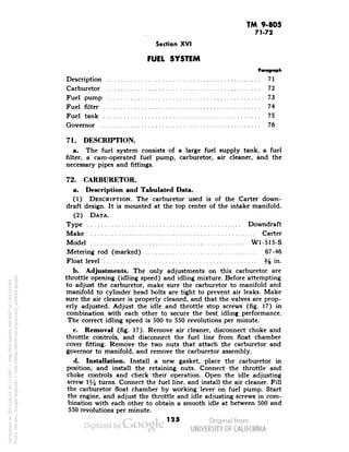 TM 9-805 
71-72 
Section XVI 
FUEL SYSTEM 
Paragraph 
Description 71 
Carburetor 72 
Fuel pump 73 
Fuel filter 74 
Fuel tank 75 
Governor 76 
71. DESCRIPTION. 
a. The fuel system consists of a large fuel supply tank, a fuel 
filter, a cam-operated fuel pump, carburetor, air cleaner, and the 
necessary pipes and fittings. 
72. CARBURETOR. 
a. Description and Tabulated Data. 
(1) DESCRIPTION. The carburetor used is of the Carter down-draft 
design. It is mounted at the top center of the intake manifold. 
(2) DATA. 
Type Downdraft 
Make Carter 
Model W1-515-S 
Metering rod (marked) 67-46 
Float level % in. 
b. Adjustments. The only adjustments on this carburetor are 
throttle opening (idling speed) and idling mixture. Before attempting 
to adjust the carburetor, make sure the carburetor to manifold and 
manifold to cylinder head bolts are tight to prevent air leaks. Make 
sure the air cleaner is properly cleaned, and that the valves are prop-erly 
adjusted. Adjust the idle and throttle stop screws (fig. 17) in 
combination with each other to secure the best idling performance. 
The correct idling speed is 500 to 550 revolutions per minute. 
c. Removal (fig. 17). Remove air cleaner, disconnect choke and 
throttle controls, and disconnect the fuel line from float chamber 
cover fitting. Remove the two nuts that attach the carburetor and 
governor to manifold, and remove the carburetor assembly. 
d. Installation. Install a new gasket, place the carburetor in 
position, and install the retaining nuts. Connect the throttle and 
Generated on 2013-06-14 20:11 GMT / http://hdl.handle.net/2027/uc1.b3243764 
Public Domain, Google-digitized / http://www.hathitrust.org/access_use#pd-google 
choke controls and check their operation. Open the idle adjusting 
screw Y2 turns. Connect the fuel line, and install the air cleaner. Fill 
the carburetor float chamber by working lever on fuel pump. Start 
the engine, and adjust the throttle and idle adjusting screws in com-bination 
with each other to obtain a smooth idle at between 500 and 
550 revolutions per minute. 
125 
 