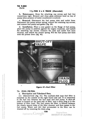 TM 9-805 
73-74 
1'/j-TON 4x4 TRUCK (Chevrolet) 
h. Maintenance. Keep the attaching cap screws and fuel line 
connections tight. Remove and clean glass sediment bowl on top of 
pump when presence of water or.sediment is noticed. 
c. Removal. Disconnect the fuel pump inlet and outlet lines. 
Disconnect the pump primer spring, remove the retaining cap screws, 
and remove fuel pump and gasket (fig. 39). 
d. Installation. Place a new gasket on the flange of fuel pump, 
place the pump in position against the engine crankcase, and install 
the attaching cap screws. Connect the inlet and outlet fuel lines 
securely, and attach the primer spring. Fill the fuel pump and lines 
with the primer lever (fig. 40). 
SHUT-OFF 
VALVE 
II DISC TYPE STRAINS! 
p MOOtt I., 
DRAIN 
PLUG 
RA PD 32298 
Figure 41-Fuel Filter 
74. FUEL FILTER. 
a. Description and Tabulated Data. 
(1) DESCRIPTION (fig. 41). The multiple-disk type fuel filter is 
mounted on the outside of the right frame side rail. It is connected 
in the fuel line between the fuel tank and fuel pump. A shut-off 
valve is located on the tank side of filter, and a drain plug is in the 
bottom of filter bowl. The fuel enters the filter, is filtered between 
the closely spaced disks of the filter element, and then passes to the 
fuel pump. Water and dirt that accumulate in the filter can be 
drained off by removing the drain plug. 
128 
Generated on 2013-06-14 20:04 GMT / http://hdl.handle.net/2027/uc1.b3243764 
Public Domain, Google-digitized / http://www.hathitrust.org/access_use#pd-google 
 
