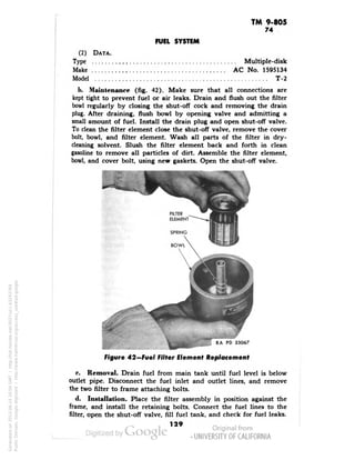 TM 9-805 
74 
FUEL SYSTEM 
(2) DATA. 
Type Multiple-disk 
Make AC No. 1595134 
Model T-2 
1>. Maintenance (fig. 42). Make sure that all connections are 
kept tight to prevent fuel or air leaks. Drain and flush out the filter 
bowl regularly by closing the shut-off cock and removing the drain 
plug. After draining, flush bowl by opening valve and admitting a 
small amount of fuel. Install the drain plug and open shut-off valve. 
To clean the filter element close the shut-off valve, remove the cover 
bolt, bowl, and filter element. Wash all parts of the filter in dry-cleaning 
solvent. Slush the filter element back and forth in clean 
gasoline to remove all particles of dirt. Assemble the filter element, 
bowl, and cover bolt, using new gaskets. Open the shut-off valve. 
i RA PD 33067 
Figure 42—Fuel Filter Clement Replacement 
e. Removal. Drain fuel from main tank until fuel level is below 
outlet pipe. Disconnect the fuel inlet and outlet lines, and remove 
the two filter to frame attaching bolts. 
d. Installation. Place the filter assembly in position against the 
frame, and install the retaining bolts. Connect the fuel lines to the 
filter, open the shut-off valve, fill fuel tank, and check for fuel leaks. 
129 
Generated on 2013-06-14 20:04 GMT / http://hdl.handle.net/2027/uc1.b3243764 
Public Domain, Google-digitized / http://www.hathitrust.org/access_use#pd-google 
 