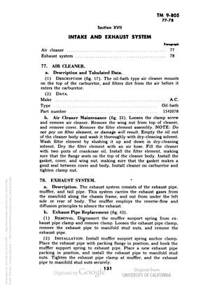 TM 9-805 
77-78 
Section XVII 
INTAKE AND EXHAUST SYSTEM 
Paragraph 
Air cleaner 77 
Exhaust system 78 
77. AIR CLEANER, 
a. Description and Tabulated Data. 
(1) DESCRIPTION (fig. 17). The oil-bath type air cleaner mounts 
on the top of the carburetor, and filters dirt from the air before it 
enters the carburetor. 
(2) DATA. 
Make A.C. 
Type Oil-bath 
Part number 1542078 
h. Air Cleaner Maintenance (fig. 22). Loosen the clamp screw 
and remove air cleaner. Remove the wing nut from top of cleaner, 
and remove cover. Remove the filter element assembly. NOTE: Do 
not pry on filter element, or damage will result. Empty the oil out 
of the cleaner body and wash it thoroughly with dry-cleaning solvent. 
Wash filter element by slushing it up and down in dry-cleaning 
solvent. Dry the filter element with an air hose. Fill the cleaner 
with two pints of crankcase oil. Install the filter element, making 
sure that the flange seats on the top of the cleaner body. Install the 
gasket, cover, and wing nut, making sure that the gasket makes a 
good seal between cover and body. Install cleaner on carburetor and 
tighten clamp nut. 
78. EXHAUST SYSTEM. 
a. Description. The exhaust system consists of the exhaust pipe, 
muffler, and tail pipe. This system carries the exhaust gases from 
the manifold along the chassis frame, and out frpm under the left 
side or rear of body. The muffler employs the reverse-flow and 
diffusion principles to silence the exhaust. 
b. Exhaust Pipe Replacement (fig. 43). 
(1) REMOVAL. Disconnect the muffler suoport spring from ex-haust 
pipe clamp and remove clamp. Loosen the exhaust pipe clamp, 
remove the exhaust pipe to manifold stud nuts, and remove the 
exhaust pipe. 
Generated on 2013-06-14 20:03 GMT / http://hdl.handle.net/2027/uc1.b3243764 
Public Domain, Google-digitized / http://www.hathitrust.org/access_use#pd-google 
(2) INSTALLATION. Install muffler support spring anchor clamp. 
Place the exhaust pipe with packing flange in position, and hook the 
muffler support spring to exhaust pipe. Place a new exhaust pipe 
packing in position, and install the exhaust pipe to manifold stud 
nuts. Tighten the exhaust pipe clamp at muffler, and the exhaust 
pipe to manifold stud nuts securely. 
131 
 