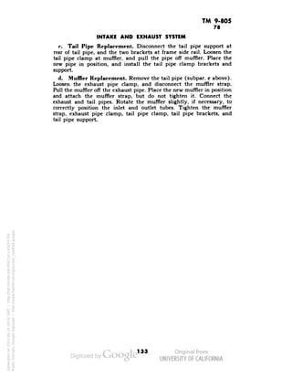 TM 9-805 
78 
INTAKE AND EXHAUST SYSTEM 
r. Tail Pipe Replacement. Disconnect the tail pipe support at 
rear of tail pipe, and the two brackets at frame side rail. Loosen the 
tail pipe clamp at muffler, and pull the pipe off muffler. Place the 
new pipe in position, and install the tail pipe clamp brackets and 
support. 
d. Muffler Replacement. Remove the tail pipe (subpar. c above). 
Loosen the exhaust pipe clamp, and disconnect the muffler strap. 
Pull the muffler off the exhaust pipe. Place the new muffler in position 
and attach the muffler strap, but do not tighten it. Connect the 
exhaust and tail pipes. Rotate the muffler slightly, if necessary, to 
correctly position the inlet and outlet tubes. Tighten the muffler 
strap, exhaust pipe clamp, tail pipe clamp, tail pipe brackets, and 
tail pipe support. 
133 
Generated on 2013-06-14 20:02 GMT / http://hdl.handle.net/2027/uc1.b3243764 
Public Domain, Google-digitized / http://www.hathitrust.org/access_use#pd-google 
 