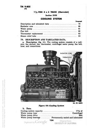 TM 9-805 
79 
1V2-TON 4x4 TRUCK (Chevrolet) 
Section XVIII 
COOLING SYSTEM 
Description and tabulated data 79 
Radiator core 80 
Water pump 81 
Fan belt 82 
Thermostat replacement 83 
Steam relief tube 84 
79. DESCRIPTION AND TABULATED DATA. 
a. Description (fig. 44). The cooling system consists of a radi-ator, 
fan shroud, fan, thermostat, centrifugal water pump, fan belt, 
hose, and connections. 
RADIATOR CORE 
THERMOSTAT 
RA PD 33092 
Figure 44—Cooling System 
b. Data. 
Cooling system capacity 17/4 ^ 
Water pump type Centrifugal 
Water pump drive Belt 
Water pump bearings Permanently sealed and lubricated 
134 
Generated on 2013-06-14 20:02 GMT / http://hdl.handle.net/2027/uc1.b3243764 
Public Domain, Google-digitized / http://www.hathitrust.org/access_use#pd-google 
 