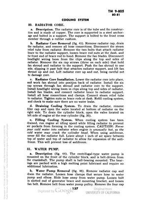 TM 9-805 
80-81 
COOLING SYSTEM 
80. RADIATOR CORE. 
a. Description. The radiator core is of the tube and fin construc-tion 
and is made of copper. The core is supported in a steel anchor-age 
and bolted in a support. The support is bolted to the front cross 
member through a rubber cushion. 
b. Radiator Core Removal (fig. 45). Remove radiator cap, drain 
the radiator, and remove all hose connections. Disconnect the steam 
relief tube from radiator. Remove the two bolts that attach radiator 
brace to the radiator support, loosen brace rod nuts at the dash, and 
tie front end of brace rod to hood. Remove the fan blades. Disconnect 
headlight wiring loom from the clips along the top and sides of 
radiator. Remove the six cap screws (three on each side) that hold 
fan shroud and radiator to the support. Push the fan shroud to one 
side, slipping it past bolt that attaches radiator support, and lift fan 
shroud up and out. Lift radiator core up and out, being careful not 
to damage pore. 
c. Radiator Core Installation. Lower the radiator core into place, 
and work fan shroud into position back of radiator. Install the six 
cap screws through fan shroud and radiator core to the support. 
Install headlight wiring loom in clips along top and sides of radiator. 
Install fan blades, and connect radiator brace to radiator support. 
Install all hose connections and clamps. Connect steam relief tube 
to radiator. Tighten nuts on brace rods at dash. Refill cooling system, 
and check to make sure there are no water leaks. 
d. Draining Cooling System. To drain the radiator, remove 
filler cap and open the valve located at bottom of radiator on the 
right side. To drain the cylinder block, open the valve located on 
left side of engine at the rear cylinder (fig. 30). 
e. Filling Cooling System. When cooling system has been 
drained, run engine at idling speed while filling radiator to prevent 
air pockets from forming in the cooling system. CAUTION: Never 
pour cold water into radiator when engine is unusually hot, as the 
cold water may crack the cylinder head. When using antifreeze, 
never fill the radiator full. Leave about 1 inch of air space between 
top of water and top of radiator to allow for expansion of the anti-freeze. 
This will prevent loss of antifreeze. 
Generated on 2013-06-14 20:01 GMT / http://hdl.handle.net/2027/uc1.b3243764 
Public Domain, Google-digitized / http://www.hathitrust.org/access_use#pd-google 
81. WATER PUMP. 
a. Description (fig. 44). The centrifugal-type water pump is 
mounted on the front of the cylinder block, and is belt-driven from 
the crankshaft. The pump shaft is ball-bearing mounted. The bear-ings 
are packed with a high melting point lubricant and require no 
additional lubrication. 
b. Water Pump Removal (fig. 46). Remove radiator cap and 
drain the radiator. Loosen hose clamps that secure hose to water 
pump and elbow. Slide hose away from water pump. Loosen bolt 
in slotted end of generator brace and mounting bracket, and loosen 
fan belt. Remove belt from water pump pulley. Remove the four cap 
137 
 