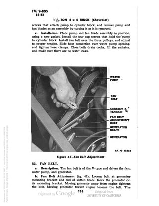TM 9-805 
81-82 
1V2-TON 4x4 TRUCK (Chevrolet) 
screws that attach pump to cylinder block, and remove pump and 
fan blades as an assembly by turning it as it is removed. 
c. Installation. Place pump and fan blade assembly in position, 
using a new gasket. Install the four cap screws that hold the pump 
to cylinder block. Install fan belt over the three pulleys, and adjust 
to proper tension. Slide hose connection over water pump opening, 
and tighten hose clamps. Close both drain cocks, fill the radiator, 
and make sure there are no water leaks. 
WATER 
PUMP 
FAN 
BELT 
CORRECT 3," 
TENSION * 
FAN BELT 
ADJUSTMENT 
BOLT 
GENERATOR 
BRACE 
GENERATOR 
RA PD 32255 
Figure 47—Fan Belt Adjustment 
82. FAN BELT. 
a. Description. The fan belt is of the V-type and drives the fan, 
water pump, and generator. 
b. Fan Belt Adjustment (fig. 47). Loosen bolt at generator 
mounting bracket and end of slotted brace. Rock the generator on 
its mounting bracket. Moving generator away from engine tightens 
the belt. Moving generator toward engine loosens the belt. The 
138 
Generated on 2013-06-14 20:00 GMT / http://hdl.handle.net/2027/uc1.b3243764 
Public Domain, Google-digitized / http://www.hathitrust.org/access_use#pd-google 
 