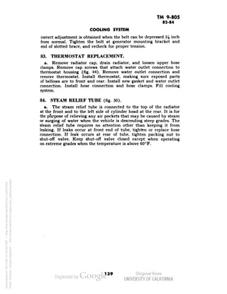 TM 9-805 
82-84 
COOLING SYSTEM 
correct adjustment is obtained when the belt can be depressed ^ inch 
from normal. Tighten the bolt at generator mounting bracket and 
end of slotted brace, and recheck for proper tension. 
83. THERMOSTAT REPLACEMENT. 
a. Remove radiator cap, drain radiator, and loosen upper hose 
clamps. Remove cap screws that attach water outlet connection to 
thermostat housing (fig. 44). Remove water outlet connection and 
remove thermostat. Install thermostat, making sure exposed parts 
of bellows are to front and rear. Install new gasket and water outlet 
connection. Install hose connection and hose clamps. Fill cooling 
system. 
84. STEAM RELIEF TUBE (fig. 30). 
a. The steam relief tube is connected to the top of the radiator 
at the front and to the left side of cylinder head at the rear. It is for 
the purpose of relieving any air pockets that may be caused by steam 
or surging of water when the vehicle is descending steep grades. The 
steam relief tube requires no attention other than keeping it from 
leaking. If leaks occur at front end of tube, tighten or replace hose 
connection. If leak occurs at rear of tube, tighten packing nut to 
shut-off valve. Keep shut-off valve closed except when operating 
on extreme grades when the temperature is above 60°F. 
139 
Generated on 2013-06-14 20:00 GMT / http://hdl.handle.net/2027/uc1.b3243764 
Public Domain, Google-digitized / http://www.hathitrust.org/access_use#pd-google 
 