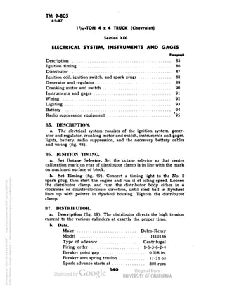 TM 9-805 
85-87 
I'/,-TON 4x4 TRUCK (Chevrolet) 
Section XIX 
ELECTRICAL SYSTEM, INSTRUMENTS AND GAGES 
Description 85 
Ignition timing 86 
Distributor 87 
Ignition coil, ignition switch, and spark plugs 88 
Generator and regulator 89 
Cranking motor and switch 90 
Instruments and gages 91 
Wiring 92 
Lighting 93 
Battery 94 
Radio suppression equipment 95 
85. DESCRIPTION. 
a. The electrical system consists of the ignition system, gener-ator 
and regulator, cranking motor and switch, instruments and gages, 
lights, battery, radio suppression, and the necessary battery cables 
and wiring (fig. 48). 
86. IGNITION TIMING. 
a. Set Octane Selector. Set the octane selector so that center 
calibration mark on rear of distributor clamp is in line with the mark 
on machined surface of block. 
b. Set Timing (fig. 49). Connect a timing light to the No. 1 
spark plug, then start the engine and run it at idling speed. Loosen 
the distributor clamp, and turn the distributor body either in a 
clockwise or counterclockwise direction, until steel ball in flywheel 
lines up with pointer in flywheel housing. Tighten the distributor 
clamp. 
87. DISTRIBUTOR. 
a. Description (fig. 18). The distributor directs the high tension 
current to the various cylinders at exactly the proper time. 
b. Data. 
Make Delco-Remy 
Model 1110136 
Type of advance Centrifugal 
Firing order: 1-5-3-6-2-4 
Generated on 2013-06-14 19:59 GMT / http://hdl.handle.net/2027/uc1.b3243764 
Public Domain, Google-digitized / http://www.hathitrust.org/access_use#pd-google 
Breaker point gap 0.018 in. 
Breaker arm spring tension 17-21 oz 
Spark advance starts at 800 rpm 
140 
 
