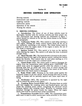 TM 9-805 
5 
Section III 
DRIVING CONTROLS AND OPERATION 
Driving controls 5 
Instruments and miscellaneous controls 6 
Lighting controls 7 
Instruction plates 8 
Operation of the vehicle 9 
Towing the vehicle .- 10 
5. DRIVING CONTROLS. 
a. Introduction. The driver of one of these vehicles must be 
thoroughly familiar with the various controls and their proper use. 
The instruments and driving controls are illustrated in figure 7, 
which should be referred to for the key letters shown in the follow-ing 
paragraphs. 
b. Carburetor Choke (T). This control is used when starting a 
cold engine. Pulling out choke control button shuts off the air to 
the carburetor, providing a rich mixture. The choke button must be 
pushed in when the engine starts. If the engine is warm, the use of 
the choke is unnecessary. 
c. Ignition Switch (V). This switch is to turn on the ignition 
when starting the engine. The switch is off when the lever is pointed 
straight down. 
d. Hand Throttle ( W). The hand throttle is located on the instru-strument 
panel to the right of the ignition switch; pulling this button 
opens the throttle. This control may be used when starting or, if it 
is desired, to run the engine at a constant speed. 
e. Clutch Pedal (AA). The clutch pedal is used to disengage the 
engine from the transmission when shifting gears. CAUTION: The 
clutch must never be engaged quickly when the vehicle is in gear. 
Driving with foot on pedal will cause wear of clutch facings and 
throwout bearing. There must be 1 inch of free travel of the clutch 
pedal before the clutch starts to disengage. 
f. Brake Pedal (AB). Pressing on the brake pedal applies the 
hydraulic brakes at all four wheels. Avoid driving with foot on brake 
pedal, as brakes will be partially applied and cause rapid wear of 
lining. 
g. Accelerator (AC). The accelerator is operated by the right 
foot to control the speed of the engine. 
h. Cranking Motor Switch Pedal (AF). Pressing down on pedal 
with foot engages the cranking motor and flywheel gears, and also 
closes the cranking motor switch, completing the electrical circuit 
between battery and cranking motor. Rotation of cranking motor 
armature through the gears, cranks the engine. When the engine 
starts, foot must be removed from pedal immediately. 
i. Transmission Gearshift Lever (AD). The transmission gear-shift 
lever is used to select various gear ratios provided in the trans- 
13 
Generated on 2013-06-13 17:24 GMT / http://hdl.handle.net/2027/uc1.b3243764 
Public Domain, Google-digitized / http://www.hathitrust.org/access_use#pd-google 
 