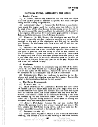 TM 9-805 
87 
ELECTRICAL SYSTEM, INSTRUMENTS AND GAGES 
c. Breaker Points. . 
(1) CLEANING. Remove the distributor cap and rotor, and insert 
a fine-cut ignition point file between the points. File with a straight 
steady motion to keep the points flat. 
(2) ADJUSTMENT (fig. 21). Remove the distributor cap and rotor. 
Hand-crank the engine until the breaker arm cam follower is on 
the peak of one of the lobes. Loosen the stationary mount lock screw 
(the screw nearest the point), and turn the eccentric adjusting screw 
to the right or left until an 0.018-inch feeler gage just fits in the gap. 
Tighten the lock screw, and recheck the gap clearance. 
(3) REMOVAL (fig. 21). Remove the distributor cap and lift off 
the rotor. Loosen the nut that retains the movable arm spring to the 
terminal on the side of the distributor, and lift out the movable 
arm. Remove the stationary point lock screw and lift out the sta-tionary 
point. 
(4) INSTALLATION. Place stationary point in position in distrib-utor, 
and install the lock screw, but do not tighten it. Place the mov-able 
point in position, with the spring in place on the terminal on 
side of distributor. Tighten the terminal nut securely. Hand-crank 
the engine until the breaker arm cam follower is on the peak of one 
of the lobes, then turn the eccentric adjusting screw to the right or 
left until an 0.018-inch feeler gage just fits in the gap. Tighten the 
lock screw, and recheck the gap. 
d. Condenser. 
(1) REMOVAL. Remove the distributor cap and lift off the rotor. 
Loosen the nut that retains the condenser pigtail to the terminal, 
and lift the pigtail off the terminal. Remove the screw that retains 
the condenser to the distributor, and lift out the condenser. 
(2) INSTALLATION. Place the condenser in position in the dis-tributor 
and install the retaining screw and lock washer. Connect the 
pigtail to the terminal and tighten the nut securely. 
e. Distributor Replacement. 
(1) REMOVAL (fig. 18). 
(a) Mark Distributor for Installation. Remove the valve cover 
air cleaner and valve cover; then hand-crank the engine until No. 6 
cylinder exhaust valve opens, and continue to hand-crank the engine 
Generated on 2013-06-14 19:59 GMT / http://hdl.handle.net/2027/uc1.b3243764 
Public Domain, Google-digitized / http://www.hathitrust.org/access_use#pd-google 
until the exhaust valve just closes. Remove the cap from the dis-tributor, 
and scratch a mark on the distributor housing in line with 
the contact tip on the distributor rotor. NOTE: This procedure 
locates No. 1 cylinder firing position to insure that the timing will 
be correct when the distributor is installed. 
(b) Remove Distributor. Remove the nut and washer that 
attaches the primary lead to the primary terminal, and remove the 
wire. Loosen the distributor clamp screw, and then work the dis-tributor 
assembly up and out of the cylinder block. 
(2) INSTALLATION (fig. 50). 
(a) Install Spark Plug Wires. Obtain a new or rebuilt distributor 
assembly, and scratch a mark on the housing in the same location 
141 
 
