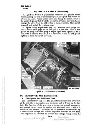 TM 9-805 
88-89 
z-TON 4x4 TRUCK (Chevrolet) 
b. Ignition Switch Replacement. Unscrew the ignition switch 
retaining ring on face of instrument panel, and push the switch out 
of hole in panel. Reach under panel and bring the switch down as 
far as it will go, so that it will be accessible. Obtain a new switch, and 
change the wires from the old switch to the new switch. Place switch 
in panel, and install the retaining ring. 
c. Spark Plug Adjustment (fig. 20). Remove spark plugs, and 
use a round feeler gage to set the gap at 0.040 inch. Place a new 
gasket on plug and screw plug in finger-tight; then tighten % to ^ 
turn with a wrench. NOTE: // it is necessary fo use the old gasket, 
tighten Ye to y4 turn with a wrench. 
FAN BELT 
ADJUSTMENT 
BRACKET 
COMMUTATOR 
COVER BAND 
Figure 51— Generator Assembly 
89. GENERATOR AND REGULATOR, 
a. Description and Tabulated Data. 
(1) DESCRIPTION (fig. 51). The generator is mounted on a bracket 
at the left side of the engine near the front, and is driven by the fan 
belt. The function of the generator is to convert a small amount of 
mechanical energy from the engine into electrical energy which is 
stored in the battery. The output of the generator is controlled by 
a combination voltage and current regulator mounted on the dash. 
This regulator is adjusted to prevent the voltage rising above 7.5 
146 
Generated on 2013-06-14 19:47 GMT / http://hdl.handle.net/2027/uc1.b3243764 
Public Domain, Google-digitized / http://www.hathitrust.org/access_use#pd-google 
 
