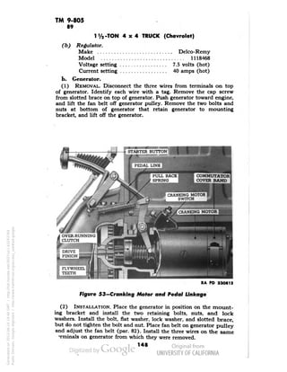 TM 9-805 
89 
Ty2-TON 4x4 TRUCK (Chevrolet) 
(b) Regulator. 
Make Delco-Remy 
Model 1118468 
Voltage setting 7.5 volts (hot) 
Current setting 40 amps (hot) 
b. Generator. 
(1) REMOVAL. Disconnect the three wires from terminals on top 
of generator. Identify each wire with a tag. Remove the cap screw 
from slotted brace on top of generator. Push generator toward engine, 
and lift the fan belt off generator pulley. Remove the two bolts and 
nuts at bottom of generator that retain generator to mounting 
bracket, and lift off the generator. 
COMMUTATOR 
COVER BAND 
RA PD 33O813 
Figure S3—Cranking Motor and Pedal Linkage 
(2) INSTALLATION. Place the generator in position on the mount-ing 
bracket and install the two retaining bolts, nuts, and lock 
washers. Install the bolt, flat washer, lock washer, and slotted brace, 
but do not tighten the bolt and nut. Place fan belt on generator pulley 
and adjust the fan belt (par. 82). Install the three wires on the same 
"rminals on generator from which they were removed. 
148 
Generated on 2013-06-14 19:46 GMT / http://hdl.handle.net/2027/uc1.b3243764 
Public Domain, Google-digitized / http://www.hathitrust.org/access_use#pd-google 
 