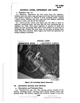 TM 9-805 
89-90 
ELECTRICAL SYSTEM, INSTRUMENTS AND GAGES 
c. Regulator (fig. 52). 
(1) REMOVAL. Disconnect the four wires from the regulator. 
Identify each wire with a tag and tape end of wire that was removed 
from battery terminal to prevent it from touching metal, causing 
a short circuit. Remove the four nuts and lock washers attaching 
regulator to dash, and lift off the regulator. 
(2) INSTALLATION. Check and make sure the dash is clean at 
regulator mounting holes, and also that the four mounting legs on 
regulator are clean. Then place regulator in position on dash and 
install the four mounting bolts with a lock washer on each side of 
mounting legs. Connect the four wires on the same terminals from 
which they were removed. Start engine and check the operation by 
noting reading of ammeter. 
PEDAL LINK 
AMMETER WIRE r-BATTERY CABLE 
RA PD 330814 
Figure 54—Cranking Motor Removal 
90. CRANKING MOTOR AND SWITCH. 
a. Description and Tabulated Data. 
(1) DESCRIPTION (fig. 53). The starting system consists of the 
battery, cranking motor, cranking motor switch, battery cable, and 
ground strap. The battery supplies the electrical energy to turn the 
149 
Generated on 2013-06-14 19:46 GMT / http://hdl.handle.net/2027/uc1.b3243764 
Public Domain, Google-digitized / http://www.hathitrust.org/access_use#pd-google 
 