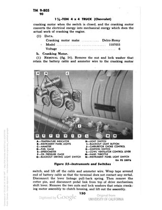 TM 9-805 
90 
1Va-TON 4x4 TRUCK (Chevrolet) 
cranking motor when the switch is closed, and the cranking motor 
converts the electrical energy into mechanical energy which does the 
actual work of cranking the engine. 
(2) DATA. 
Cranking motor make Delco-Remy 
• Model 1107055 
Voltage 6 
b. Cranking Motor. 
(1) REMOVAL (fig. 54). Remove the nut and lock washer that 
retain the battery cable and ammeter wire to the cranking motor 
A—TEMPERATURE INDICATOR 
B—INSTRUMENT PANEL LIGHTS 
C—AMMETER 
D—FUEL GAGE 
E—SPEEDOMETER 
F—OIL PRESSURE GAGE 
H—LIGHT SWITCH 
I—BLACKOUT LIGHT BUTTON 
J—CARBURETOR CHOKE CONTROL 
K—IGNITION SWITCH 
L—COWL VENTILATOR CONTROL LEVER 
M—HAND THROTTLE 
G—BLACKOUT DRIVING LIGHT SWITCH N—INSTRUMENT PANEL LIGHT SWITCH 
RA PD 33076 
Figure 55—Instruments and Switches 
switch, and lift off the cable and ammeter wire. Wrap tape around 
end of battery cable so that the terminal does not contact any metal. 
Disconnect the lever linkage pull-back spring. Then remove the 
cotter pin, and disconnect pedal link from top of drive mechanism 
shift lever. Remove the two nuts and lock washers that retain crank-ing 
motor assembly to clutch housing, and lift out the assembly. 
150 
Generated on 2013-06-14 19:46 GMT / http://hdl.handle.net/2027/uc1.b3243764 
Public Domain, Google-digitized / http://www.hathitrust.org/access_use#pd-google 
 