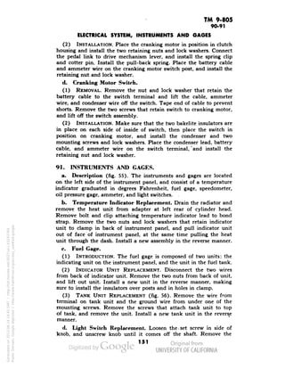 TM 9-805 
90-91 
ELECTRICAL SYSTEM, INSTRUMENTS AND GAGES 
(2) INSTALLATION. Place the cranking motor in position in clutch 
housing and install the two retaining nuts and lock washers. Connect 
the pedal link to drive mechanism lever, and install the spring clip 
and cotter pin. Install the pull-back spring. Place the battery cable 
and ammeter wire on the cranking motor switch post, and install the 
retaining nut and lock washer. 
d. Cranking Motor Switch. 
(1) REMOVAL. Remove the nut and lock washer that retain the 
battery cable to the switch terminal and lift the cable, ammeter 
wire, and condenser wire off the switch. Tape end of cable to prevent 
shorts. Remove the two screws that retain switch to cranking motor, 
and lift off the switch assembly. 
(2) INSTALLATION. Make sure that the two bakelite insulators are 
in place on each side of inside of switch, then place the switch in 
position on cranking motor, and install the condenser and two 
mounting screws and lock washers. Place the condenser lead, battery 
cable, and ammeter wire on the switch terminal,'and install the 
retaining nut and lock washer. 
91. INSTRUMENTS AND GAGES. 
a. Description (fig. 55). The instruments and gages are located 
on the left side of the instrument panel, and consist of a temperature 
indicator graduated in degrees Fahrenheit, fuel gage, speedometer, 
oil pressure gage, ammeter, and light switches. 
b. Temperature Indicator Replacement. Drain the radiator and 
remove the heat unit from adapter at left rear of cylinder head. 
Remove bolt and clip attaching temperature indicator lead to bond 
strap. Remove the two nuts and lock washers that retain indicator 
unit to clamp in back of instrument panel, and pull indicator unit 
out of face of instrument panel, at the same time pulling the heat 
unit through the dash. Install a new assembly in the reverse manner. 
c. Fuel Gage. 
(1) INTRODUCTION. The fuel gage is composed of two units: the 
indicating unit on the instrument panel, and the unit in the fuel tank. 
(2) INDICATOR UNIT REPLACEMENT. Disconnect the two wires 
from back of indicator unit. Remove the two nuts from back of unit, 
and lift out unit. Install a new unit in the reverse manner, making 
Generated on 2013-06-14 19:45 GMT / http://hdl.handle.net/2027/uc1.b3243764 
Public Domain, Google-digitized / http://www.hathitrust.org/access_use#pd-google 
sure to install the insulators over posts and in holes in clamp. 
(3) TANK UNIT REPLACEMENT (fig. 56). Remove the wire from 
terminal on tank unit and the ground wire from under one of the 
mounting screws. Remove the screws that attach tank unit to top 
of tank, and remove the unit. Install a new tank unit in the reverse 
manner. 
d. Light Switch Replacement. Loosen the-set screw in side of 
knob, and unscrew knob until it comes off the shaft. Remove the 
151 
 