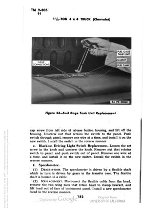 TM 9-805 
91 
-TON 4x4 TRUCK (Chevrolet) 
Figure 56—Fuel Gage Tank Unit Replacement 
cap screw from left side of release button housing, and lift off the 
housing. Unscrew nut that retains the switch to the panel. Push 
switch through panel, remove one wire at a time, and install it on the 
new switch. Install the switch in the reverse manner. 
e. Blackout Driving Light Switch Replacement. Loosen the set 
screw in the knob and unscrew the knob. Remove nut that retains 
switch to panel, and push switch out of panel. Remove one wire at 
a time, and install it on the new switch. Install the switch in the 
reverse manner. 
f. Speedometer. 
(1) DESCRIPTION. The speedometer is driven by a flexible shaft 
which in turn is driven by gears in the transfer case. The flexible 
shaft is housed in a cable. 
(2) REPLACEMENT. Disconnect the flexible cable from the head, 
remove the two wing nuts that retain head to clamp bracket, and 
lift head out of face of instrument panel. Install a new speedometer 
head in the reverse manner. 
152 
Generated on 2013-06-14 19:45 GMT / http://hdl.handle.net/2027/uc1.b3243764 
Public Domain, Google-digitized / http://www.hathitrust.org/access_use#pd-google 
 