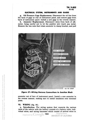 TM 9-805 
91-92 
ELECTRICAL SYSTEM, INSTRUMENTS AND GAGES 
g. Oil Pressure Gage Replacement. Disconnect the oil line from 
the back of gage at rear of instrument panel, and remove gage from 
back of instrument panel. Install a new gage in the reverse manner. 
h. Ammeter Replacement. Disconnect wires from back of alti-meter, 
being careful not to let the positive wire touch any metal. 
Remove the two nuts that retain ammeter to clamp bracket, and pull 
BODY HARNESS 
••••• 
GENERATOR HARNESS 
•••• 
JUNCTION BLOCK 
immgmm 
CHASSIS FRONT HARNESS 
•BMMM 
CHASSIS REAR HARNESS 
RA PD 33069 
Figure 57—Wiring Harness Connections to Junction Block 
ammeter out of face of instrument panel. Install a new ammeter in 
the reverse manner, making sure to install insulators over terminal 
posts. 
92. WIRING (fig. 48). 
a. Introduction. The wiring system that connects the various 
units of the vehicle with the battery consists of a battery cable, indi-vidual 
wires, and wiring harnesses which consist of several wires in 
153 
Generated on 2013-06-14 19:45 GMT / http://hdl.handle.net/2027/uc1.b3243764 
Public Domain, Google-digitized / http://www.hathitrust.org/access_use#pd-google 
 