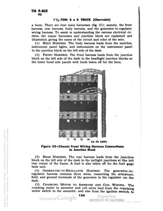 TM 9-805 
92 
1 Va -TON 4x4 TRUCK (Chevrolet) 
a loom. There are four main harnesses (fig. 57); namely, the front 
harness, rear harness, body harness, and the generator-to-regulator 
wiring harness. To assist in understanding the various electrical cir-ctiits, 
the major harnesses and junction block are explained and 
illustrated, giving the name of the circuit and color of the wire. 
(1) BODY HARNESS. The body harness leads from the switches, 
instrument panel lights, and instruments on the instrument panel 
to the junction block on the left side of the dash. 
(2) FRONT HARNESS. The front harness leads from the junction 
block on the left side of the dash to the headlight junction blocks on 
the lower hood side panels with leads taken off for the horn. 
14 
RA PD 33093 
Figure 58—Chassis Front Wiring Harness Connections 
to Junction Block 
(3) REAR HARNESS. The rear harness leads from the junction 
block on the left side of the dash to the taillight junctions at the left 
rear corner of the frame. A lead is also taken off for the fuel gage 
tank unit. 
(4) GENERATOR-TO-REGULATOR HARNESS. The generator-to-regulator 
harness contains three wires, connecting the armature, 
field, and ground terminals of the generator to the regulator on the 
dash. 
(5) CRANKING MOTOR TO AMMETER AND COIL WIRING. The 
cranking motor to ammeter and coil wires lead from the cranking 
motor switch to the ammeter, and also from the ignition switch to 
154 
Generated on 2013-06-14 19:44 GMT / http://hdl.handle.net/2027/uc1.b3243764 
Public Domain, Google-digitized / http://www.hathitrust.org/access_use#pd-google 
 