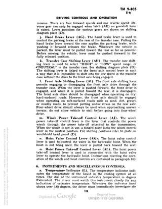 TM 9-805 
5-6 
DRIVING CONTROLS AND OPERATION 
mission. There are four forward speeds and one reverse speed. Re-verse 
gear can only be engaged when latch (AE) on gearshift lever 
is raised. Lever positions for various gears are shown on shifting 
diagram plate (D). 
j. Hand Brake Lever (AC). The hand brake lever is used to 
control the parking brake at the rear of the transfer case. Pulling the 
hand brake lever toward the rear applies the parking brake, while 
pushing it forward releases the brake. Whenever the vehicle is 
parked, the lever must be pulled toward the rear as far as possible. 
Before moving the vehicle, lever must be pushed forward to the 
fully released position. 
k. Transfer Case Shifting Lever (AH). The transfer case shift-ing 
lever is used to select "HIGH" or "LOW" speed range, or 
^'NEUTRAL" in the transfer case. See shifting diagram plate (D). 
The shifting lever is linked to the front axle control lever in such 
a way that it is impossible to shift into the low speed in the transfer 
case without the drive to the front axle being engaged. 
I. Front Axle Shifting Lever (AI). The front axle shifting lever 
permits engaging or disengaging the front axle drive through the 
transfer case. When the lever is pushed forward, the front drive is 
engaged, and when it is pulled toward the rear, it is disengaged. 
The front axle drive should be disengaged when operating on dry, 
hard-surfaced roads. However, the front axle should be engaged 
when operating on soft-surfaced roads such as sand, dirt, gravel, 
or muddy roads, to prevent putting undue strain on the rear axle. 
Four-wheel drive should always be used when approaching uneven . 
terrain; do not allow vehicle to stall before going into four-wheel 
drive. 
m. Winch Power Take-off Control Lever (AJ). The winch 
power take-off control lever is the lever that controls the power 
winch through the power take-off attached to the transmission. 
When the winch is not in use, a hinged plate locks the winch control 
lever in the neutral position. For shifting positions refer to plate on 
windshield head panel (D). 
n. Hoist Valve Control Lever (AK). The hoist valve control - 
lever is used to control the valve in the hydraulic hoist. When the 
hoist is not being used, the lever is pulled back toward the seat. 
o. Hoist Power Take-off Control Lever (AL). The hoist power 
take-off control lever is used in connection with the hoist valve 
lever to operate the hydraulic hoist. Instructions covering the oper-ation 
of the winch and hoist controls are contained in paragraph 163. 
6. INSTRUMENTS AND MISCELLANEOUS CONTROLS. 
a. Temperature Indicator (L). The temperature indicator indi-cates 
the temperature of the liquid in the cooling system at all 
times. The dial of the instrument indicates temperature in degrees 
Fahrenheit. The driver must watch this instrument closely for any 
indication of excessive temperature. Whenever the indicator hand 
shows over 180 degrees, the driver must immediately investigate the 
15 
Generated on 2013-06-13 17:25 GMT / http://hdl.handle.net/2027/uc1.b3243764 
Public Domain, Google-digitized / http://www.hathitrust.org/access_use#pd-google 
 
