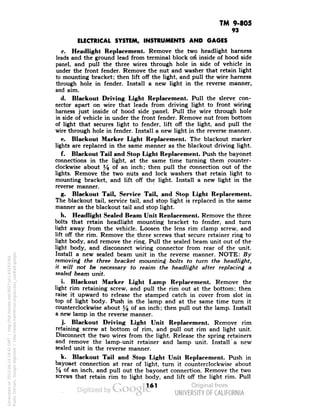 TM 9-805 
93 
ELECTRICAL SYSTEM, INSTRUMENTS AND GAGES 
c. Headlight Replacement. Remove the two headlight harness 
leads and the ground lead from terminal block ort inside of hood side 
panel, and pull the three wires through hole in side of vehicle in 
under the front fender. Remove the nut and washer that retain light 
to mounting bracket; then lift off the light, and pull the wire harness 
through hole in fender. Install a new light in the reverse manner, 
and aim. 
d. Blackout Driving Light Replacement. Pull the sleeve con-nector 
apart on wire that leads from driving light to front wiring 
harness just inside of hood side panel. Pull the wire through hole 
in side of vehicle in under the front fender. Remove nut from bottom 
of light that secures light to fender, lift off the light, and pull the 
wire through hole in fender. Install a new light jn the reverse manner. 
e. Blackout Marker Light Replacement. The blackout marker 
lights are replaced in the same manner as the blackout driving light. 
f. Blackout Tail and Stop Light Replacement. Push the bayonet 
connections in the light, at the same time turning them counter-clockwise 
about l/$ of an inch; then pull the connection out of the 
lights. Remove the two nuts and lock washers that retain light to 
mounting bracket, and lift off the light. Install a new light in the 
reverse manner. 
g. Blackout Tail, Service Tail, and Stop Light Replacement. 
The blackout tail, service tail, and stop light is replaced in the same 
manner as the blackout tail and stop light. 
h. Headlight Sealed Beam Unit Replacement. Remove the three 
bolts that retain headlight mounting bracket to fender, and turn 
light away from the vehicle. Loosen the lens rim clamp screw, and 
lift off the rim. Remove the three screws that secure retainer ring to 
light body, and remove the ring. Pull the sealed beam unit out of the 
light body, and disconnect wiring connector from rear of the unit. 
Install a new sealed beam unit in the reverse manner. NOTE: By 
removing the three bracket mounting bolts to turn the headlight, 
it will not be necessary to reaim the headlight after replacing a 
sealed beam unit. 
i. Blackout Marker Light Lamp Replacement. Remove the 
light rim retaining screw, and pull the rim out at the bottom; then 
Generated on 2013-06-14 19:42 GMT / http://hdl.handle.net/2027/uc1.b3243764 
Public Domain, Google-digitized / http://www.hathitrust.org/access_use#pd-google 
raise it upward to release the stamped catch in cover from slot in 
top of light body. Push in the lamp and at the same time turn it 
counterclockwise about % °f an inch; then pull out the lamp. Install 
a new lamp in the reverse manner. 
j. Blackout Driving Light Unit Replacement. Remove rim 
retaining screw at bottom of rim, and pull out rim and light unit. 
Disconnect the two wires from the light. Release the spring retainers 
and remove the lamp-unit retainer and lamp unit. Install* a new 
sealed unit in the reverse manner. 
k. Blackout Tail and Stop Light Unit Replacement. Push in 
bayonet connection at rear of light, turn it counterclockwise about 
% of an inch, and pull out the bayonet connection. Remove the two 
screws that retain rim to light body, and lift off the light rim. Pull 
161 
 