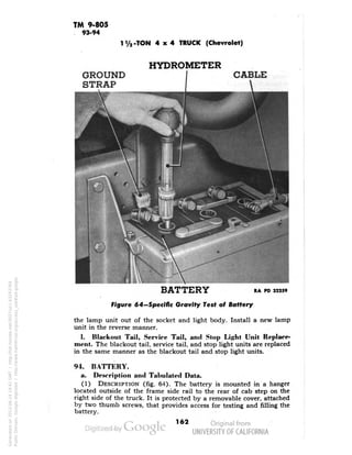 TM 9-805 
93-94 
1 V2-TON 4x4 TRUCK (Chevrolet) 
HYDROMETER 
GROUND 
STRAP 
CABLE 
BATTERY RA PD 32259 
Figure 64—Specific Gravity Test of Battery 
the lamp unit out of the socket and light body. Install a new lamp 
unit in the reverse manner. 
1. Blackout Tail, Service Tail, and Stop Light Unit Replace-ment. 
The blackout tail, service tail, and stop light units are replaced 
in the same manner as the blackout tail and stop light units. 
94. BATTERY. 
a. Description and Tabulated Data. 
(1) DESCRIPTION (fig. 64). The battery is mounted in a hanger 
located outside of the frame side rail to the rear of cab step on the 
right side of the truck. It is protected by a removable cover, attached 
by two thumb screws, that provides access for testing and filling the 
battery. 
162 
Generated on 2013-06-14 19:41 GMT / http://hdl.handle.net/2027/uc1.b3243764 
Public Domain, Google-digitized / http://www.hathitrust.org/access_use#pd-google 
 